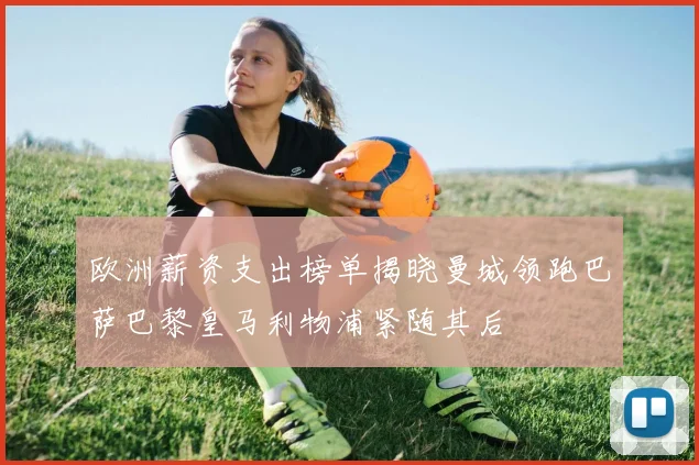 欧洲薪资支出榜单揭晓曼城领跑巴萨巴黎皇马利物浦紧随其后