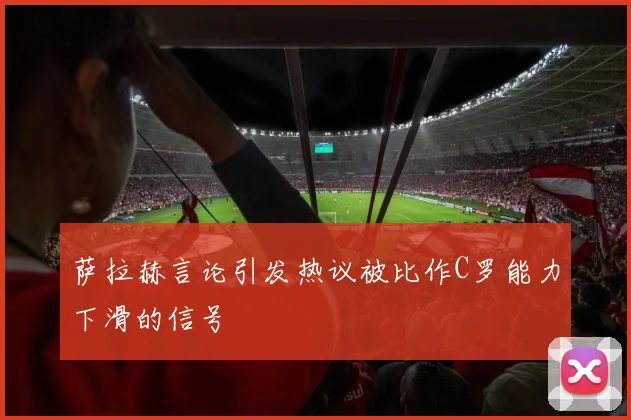 萨拉赫言论引发热议被比作C罗能力下滑的信号