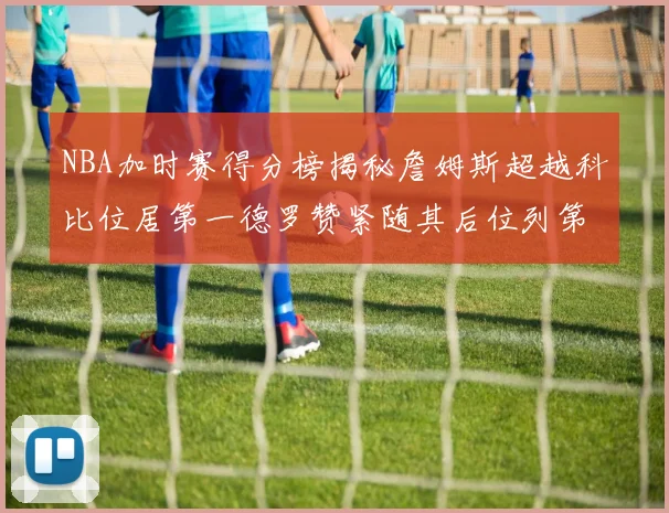 NBA加时赛得分榜揭秘詹姆斯超越科比位居第一德罗赞紧随其后位列第三