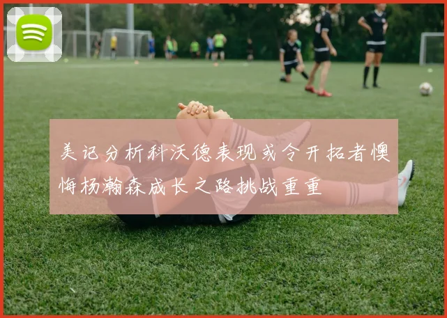 美记分析科沃德表现或令开拓者懊悔杨瀚森成长之路挑战重重