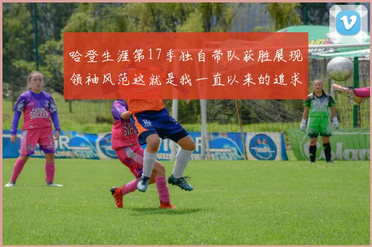 哈登生涯第17季独自带队获胜展现领袖风范这就是我一直以来的追求