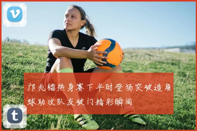 邝兆镭热身赛下半时登场突破造角球助攻队友破门精彩瞬间
