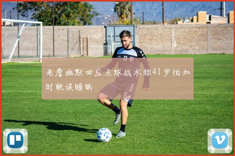 老詹幽默回应点球战术称41岁怕加时耽误睡眠
