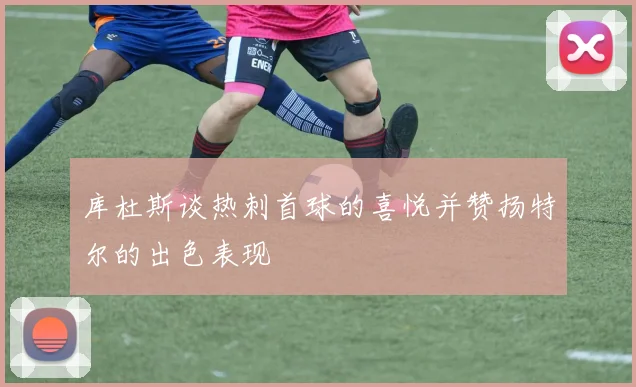 库杜斯谈热刺首球的喜悦并赞扬特尔的出色表现