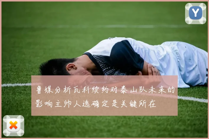 鲁媒分析瓦科续约对泰山队未来的影响主帅人选确定是关键所在