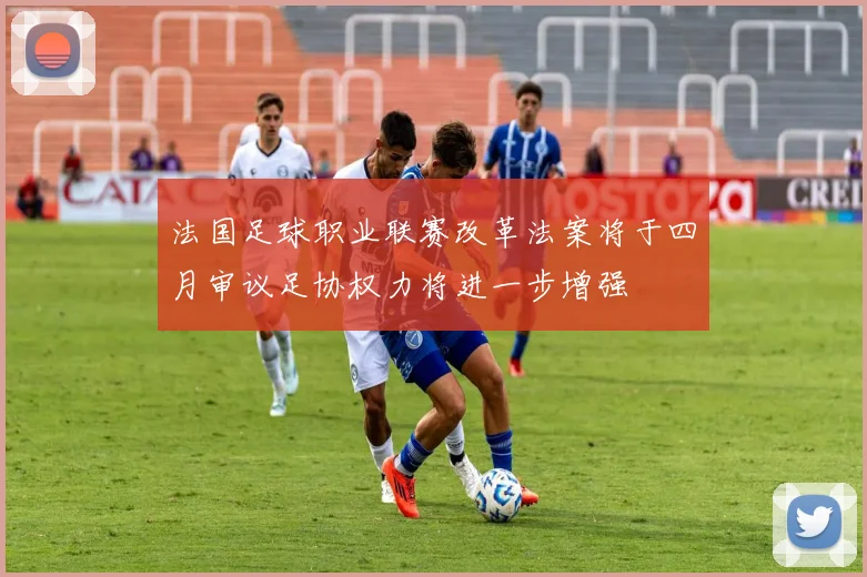 法国足球职业联赛改革法案将于四月审议足协权力将进一步增强