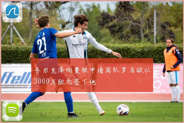 齐尔克泽向曼联申请离队罗马欲以3000万欧元签下他