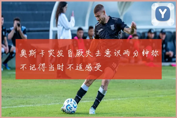 奥斯卡突发昏厥失去意识两分钟称不记得当时不适感受