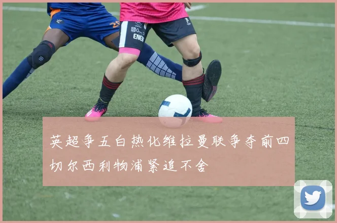 英超争五白热化维拉曼联争夺前四切尔西利物浦紧追不舍