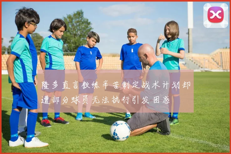 隆多直言教练辛苦制定战术计划却遭部分球员无法执行引发困惑