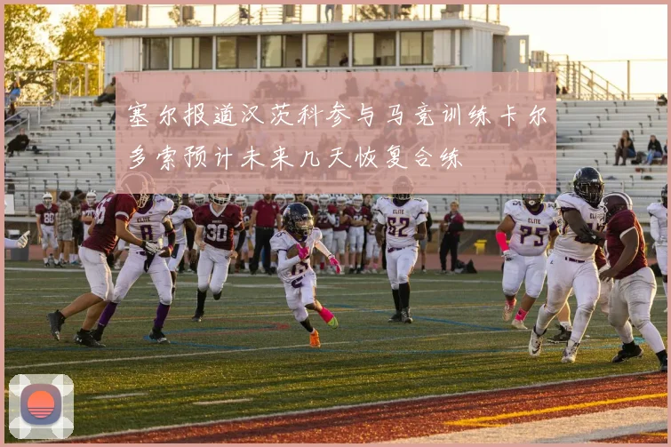 塞尔报道汉茨科参与马竞训练卡尔多索预计未来几天恢复合练