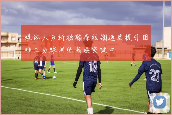 媒体人分析杨瀚森短期速度提升困难三分球训练或成突破口