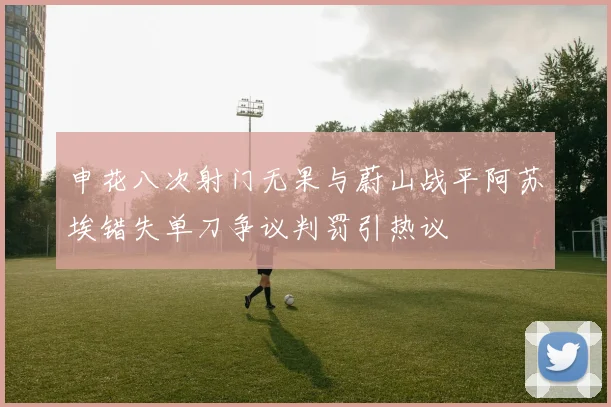 申花八次射门无果与蔚山战平阿苏埃错失单刀争议判罚引热议