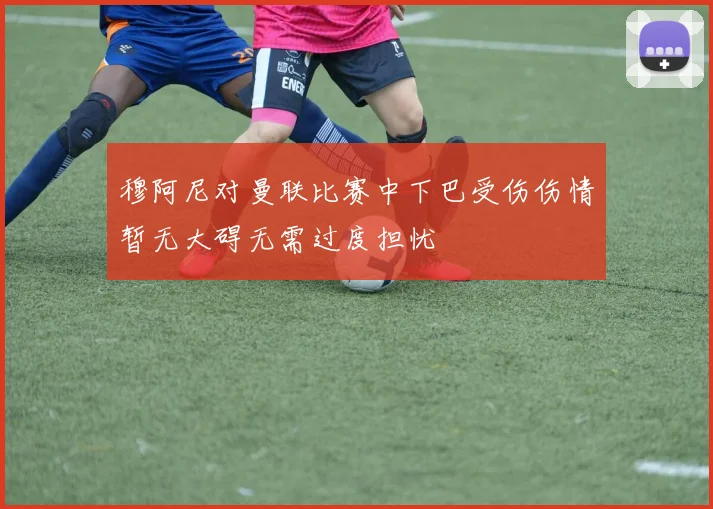 穆阿尼对曼联比赛中下巴受伤伤情暂无大碍无需过度担忧