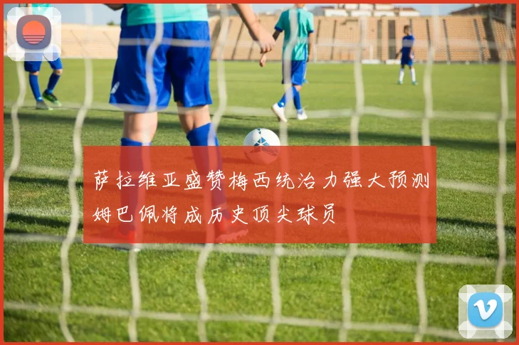 萨拉维亚盛赞梅西统治力强大预测姆巴佩将成历史顶尖球员
