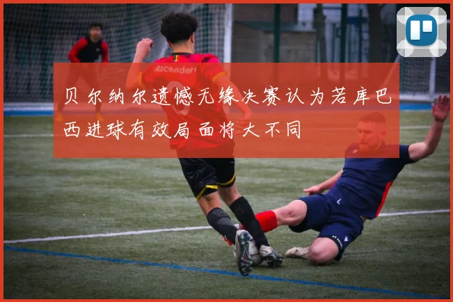 贝尔纳尔遗憾无缘决赛认为若库巴西进球有效局面将大不同