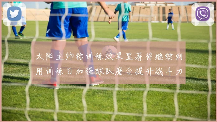 太阳主帅称训练效果显著将继续利用训练日加强球队磨合提升战斗力