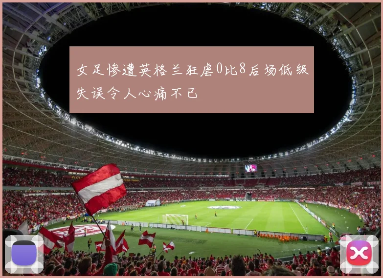 女足惨遭英格兰狂虐0比8后场低级失误令人心痛不已