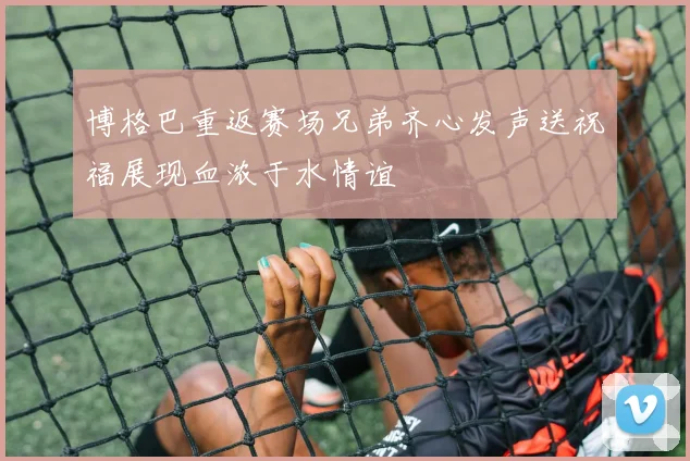 博格巴重返赛场兄弟齐心发声送祝福展现血浓于水情谊