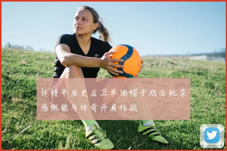 怀特平历史后卫单场帽子戏法纪录感慨能与传奇并肩作战