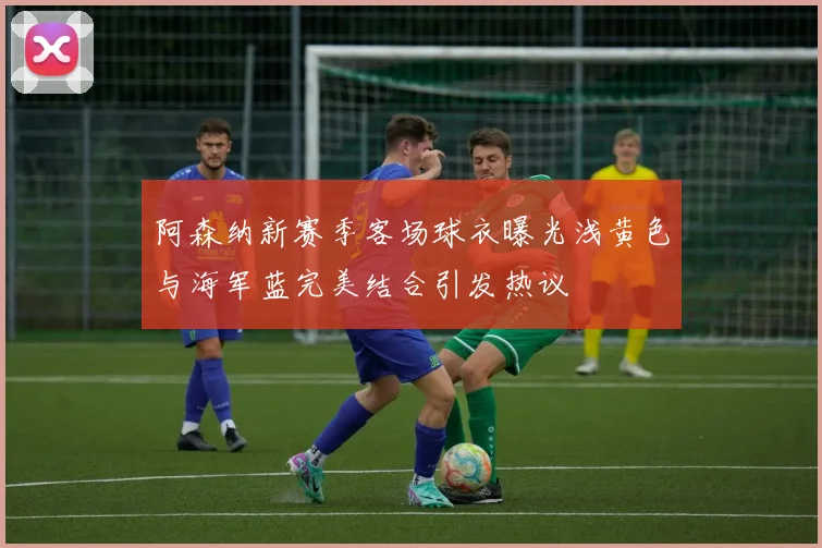 阿森纳新赛季客场球衣曝光浅黄色与海军蓝完美结合引发热议