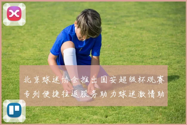 北京球迷协会推出国安超级杯观赛专列便捷往返服务助力球迷激情助阵