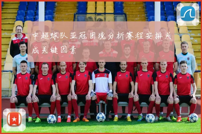 中超球队亚冠困境分析赛程安排或成关键因素