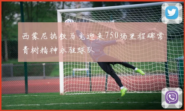 西蒙尼执教马竞迎来750场里程碑常青树精神永驻球队