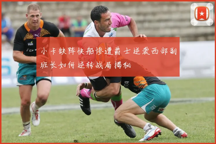 小卡缺阵快船惨遭爵士逆袭西部副班长如何逆转战局揭秘