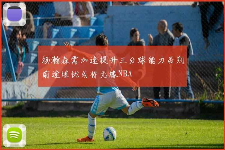 杨瀚森需加速提升三分球能力否则前途堪忧或将无缘NBA