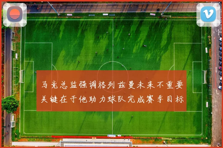 马竞总监强调格列兹曼未来不重要关键在于他助力球队完成赛季目标