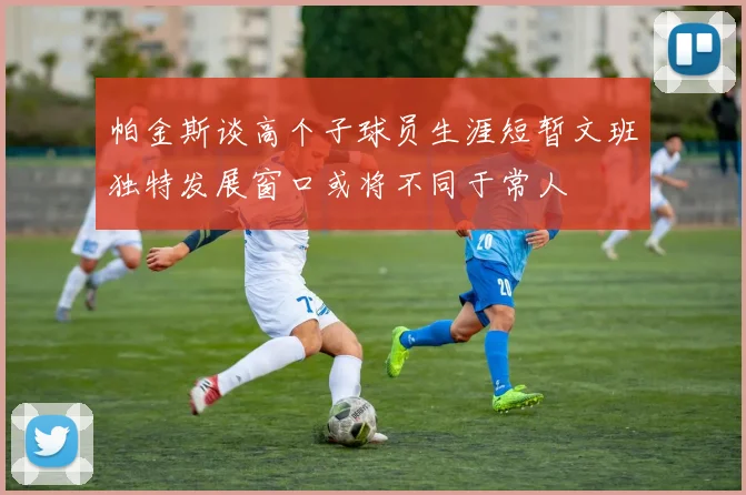 帕金斯谈高个子球员生涯短暂文班独特发展窗口或将不同于常人